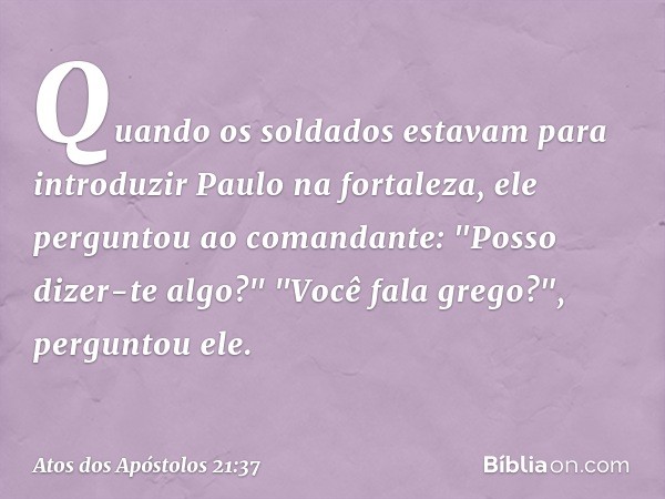 Quando os soldados estavam para introduzir Paulo na fortaleza, ele perguntou ao comandante: "Posso dizer-te algo?"
"Você fala grego?", perguntou ele. -- Atos do