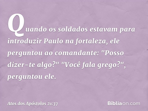 Quando os soldados estavam para introduzir Paulo na fortaleza, ele perguntou ao comandante: "Posso dizer-te algo?"
"Você fala grego?", perguntou ele. -- Atos do