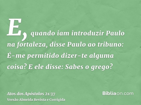 E, quando iam introduzir Paulo na fortaleza, disse Paulo ao tribuno: É-me permitido dizer-te alguma coisa? E ele disse: Sabes o grego?