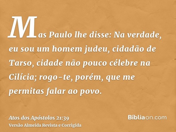 Mas Paulo lhe disse: Na verdade, eu sou um homem judeu, cidadão de Tarso, cidade não pouco célebre na Cilícia; rogo-te, porém, que me permitas falar ao povo.