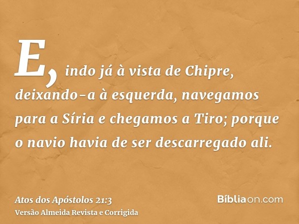 E, indo já à vista de Chipre, deixando-a à esquerda, navegamos para a Síria e chegamos a Tiro; porque o navio havia de ser descarregado ali.