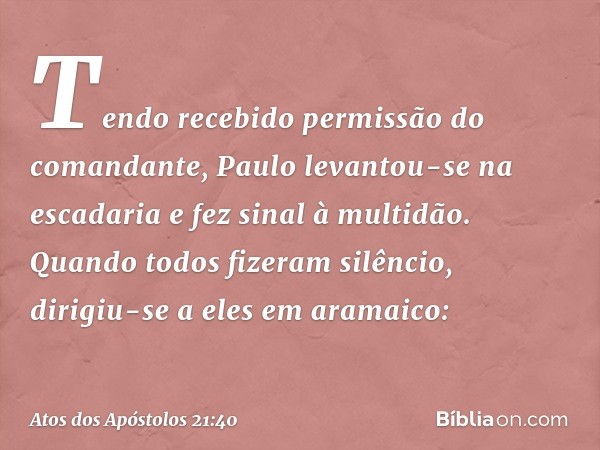 Tendo recebido permissão do comandante, Paulo levantou-se na escadaria e fez sinal à multidão. Quando todos fizeram silêncio, dirigiu-se a eles em aramaico: -- 