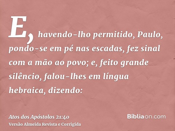 E, havendo-lho permitido, Paulo, pondo-se em pé nas escadas, fez sinal com a mão ao povo; e, feito grande silêncio, falou-lhes em língua hebraica, dizendo: