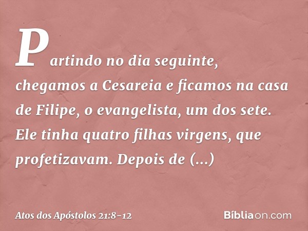 Partindo no dia seguinte, chegamos a Cesareia e ficamos na casa de Filipe, o evangelista, um dos sete. Ele tinha quatro filhas virgens, que profetizavam. Depois