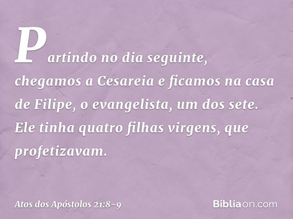 Partindo no dia seguinte, chegamos a Cesareia e ficamos na casa de Filipe, o evangelista, um dos sete. Ele tinha quatro filhas virgens, que profetizavam. -- Ato