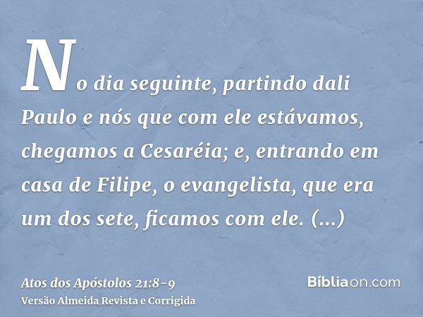 No dia seguinte, partindo dali Paulo e nós que com ele estávamos, chegamos a Cesaréia; e, entrando em casa de Filipe, o evangelista, que era um dos sete, ficamo