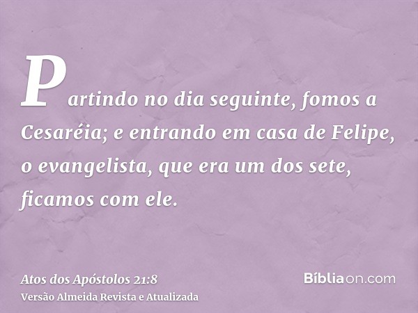 Partindo no dia seguinte, fomos a Cesaréia; e entrando em casa de Felipe, o evangelista, que era um dos sete, ficamos com ele.