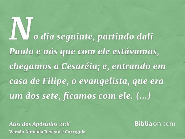 No dia seguinte, partindo dali Paulo e nós que com ele estávamos, chegamos a Cesaréia; e, entrando em casa de Filipe, o evangelista, que era um dos sete, ficamo