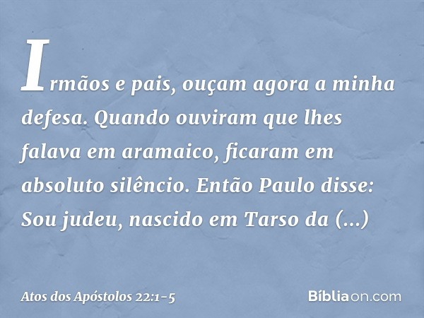 "Irmãos e pais, ouçam agora a minha defesa". Quando ouviram que lhes falava em aramaico, ficaram em absoluto silêncio.
Então Paulo disse: "Sou judeu, nascido em