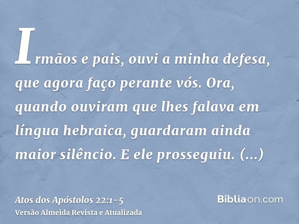 Irmãos e pais, ouvi a minha defesa, que agora faço perante vós.Ora, quando ouviram que lhes falava em língua hebraica, guardaram ainda maior silêncio. E ele pro