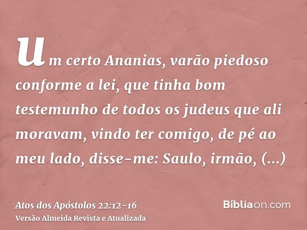 um certo Ananias, varão piedoso conforme a lei, que tinha bom testemunho de todos os judeus que ali moravam,vindo ter comigo, de pé ao meu lado, disse-me: Saulo