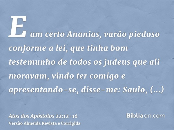 E um certo Ananias, varão piedoso conforme a lei, que tinha bom testemunho de todos os judeus que ali moravam,vindo ter comigo e apresentando-se, disse-me: Saul