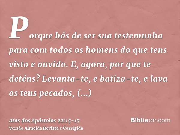 Porque hás de ser sua testemunha para com todos os homens do que tens visto e ouvido.E, agora, por que te deténs? Levanta-te, e batiza-te, e lava os teus pecado