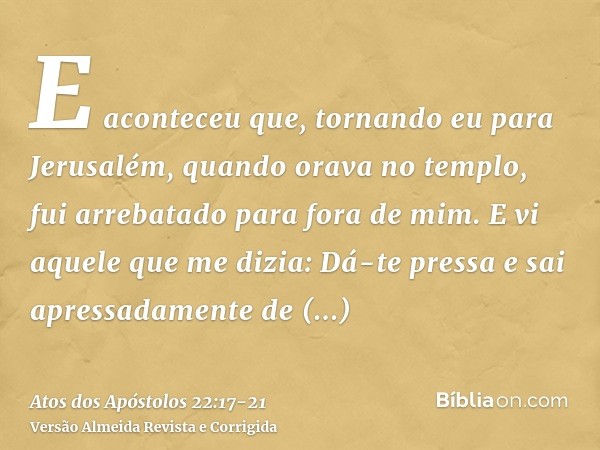 E aconteceu que, tornando eu para Jerusalém, quando orava no templo, fui arrebatado para fora de mim.E vi aquele que me dizia: Dá-te pressa e sai apressadamente