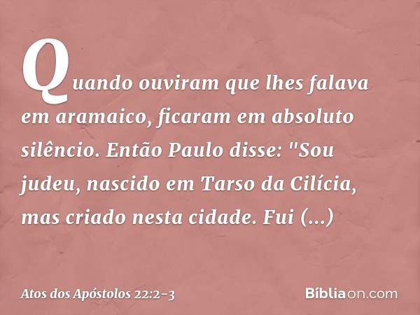 Quando ouviram que lhes falava em aramaico, ficaram em absoluto silêncio.
Então Paulo disse: "Sou judeu, nascido em Tarso da Cilícia, mas criado nesta cidade. F