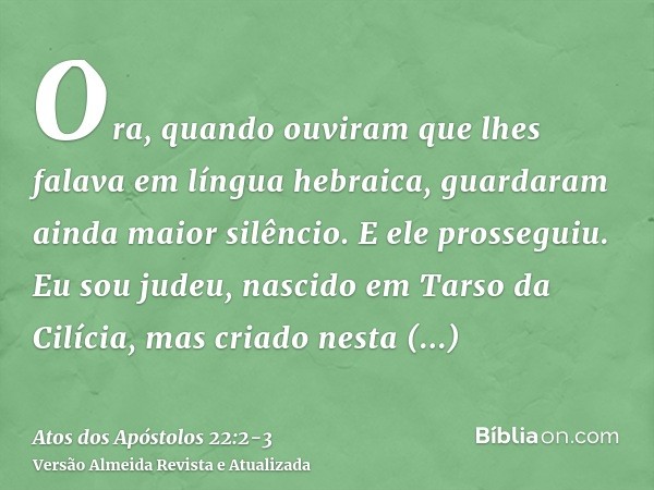 Ora, quando ouviram que lhes falava em língua hebraica, guardaram ainda maior silêncio. E ele prosseguiu.Eu sou judeu, nascido em Tarso da Cilícia, mas criado n