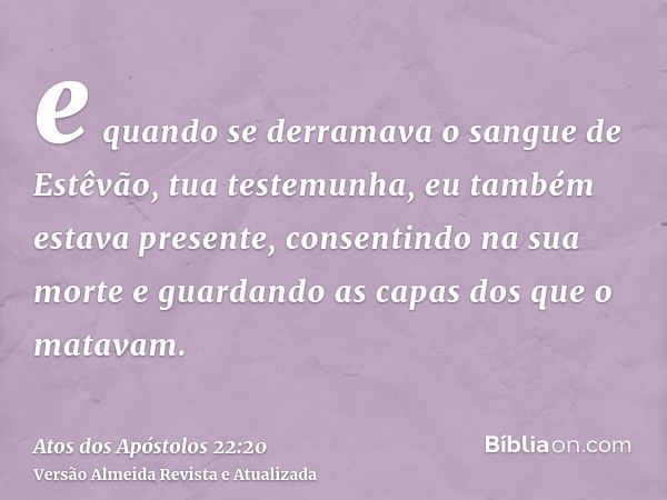 e quando se derramava o sangue de Estêvão, tua testemunha, eu também estava presente, consentindo na sua morte e guardando as capas dos que o matavam.