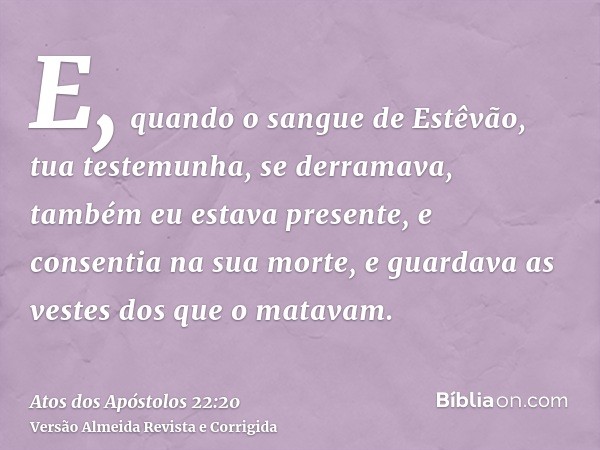 E, quando o sangue de Estêvão, tua testemunha, se derramava, também eu estava presente, e consentia na sua morte, e guardava as vestes dos que o matavam.