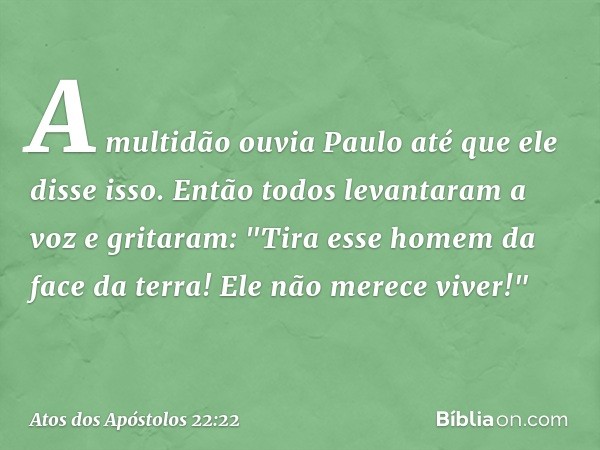 A multidão ouvia Paulo até que ele disse isso. Então todos levantaram a voz e gritaram: "Tira esse homem da face da terra! Ele não merece viver!" -- Atos dos Ap