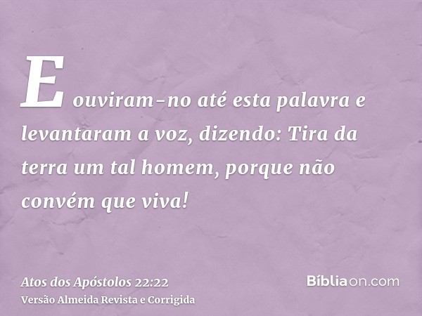 E ouviram-no até esta palavra e levantaram a voz, dizendo: Tira da terra um tal homem, porque não convém que viva!
