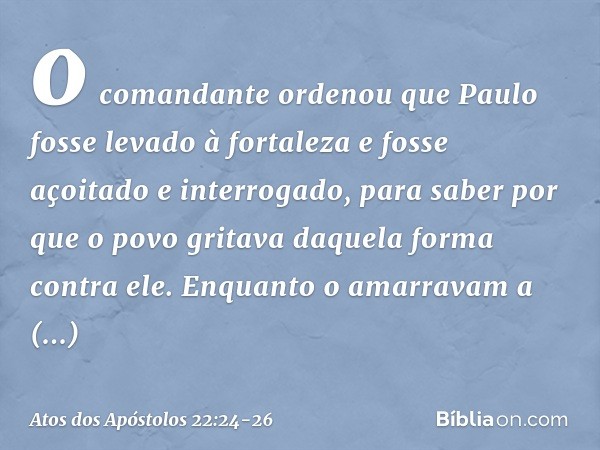 o comandante ordenou que Paulo fosse levado à fortaleza e fosse açoitado e interrogado, para saber por que o povo gritava daquela forma contra ele. Enquanto o a
