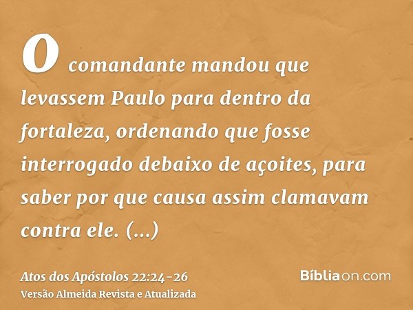 o comandante mandou que levassem Paulo para dentro da fortaleza, ordenando que fosse interrogado debaixo de açoites, para saber por que causa assim clamavam con