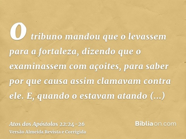 o tribuno mandou que o levassem para a fortaleza, dizendo que o examinassem com açoites, para saber por que causa assim clamavam contra ele.E, quando o estavam 