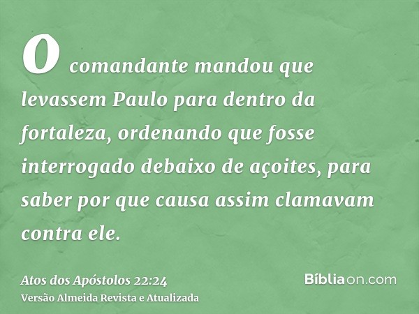 o comandante mandou que levassem Paulo para dentro da fortaleza, ordenando que fosse interrogado debaixo de açoites, para saber por que causa assim clamavam con