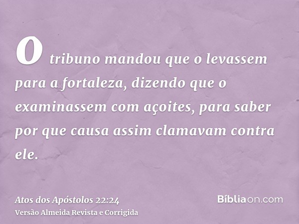 o tribuno mandou que o levassem para a fortaleza, dizendo que o examinassem com açoites, para saber por que causa assim clamavam contra ele.