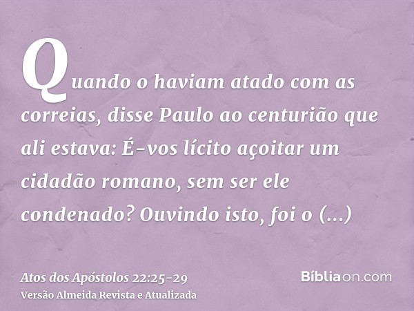 Quando o haviam atado com as correias, disse Paulo ao centurião que ali estava: É-vos lícito açoitar um cidadão romano, sem ser ele condenado?Ouvindo isto, foi 