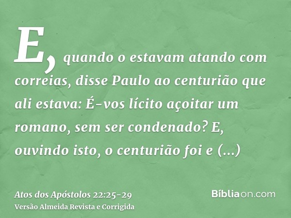 E, quando o estavam atando com correias, disse Paulo ao centurião que ali estava: É-vos lícito açoitar um romano, sem ser condenado?E, ouvindo isto, o centurião