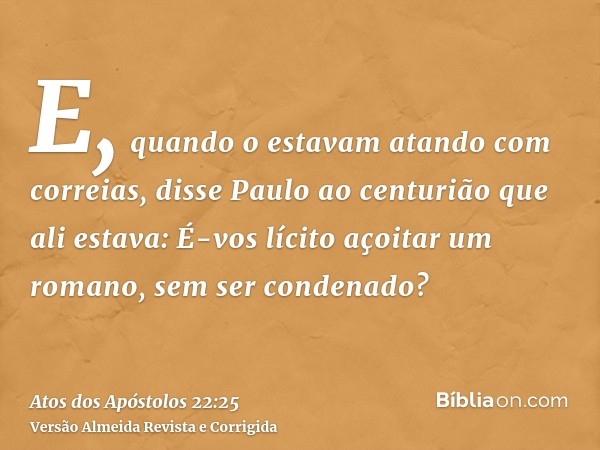 E, quando o estavam atando com correias, disse Paulo ao centurião que ali estava: É-vos lícito açoitar um romano, sem ser condenado?