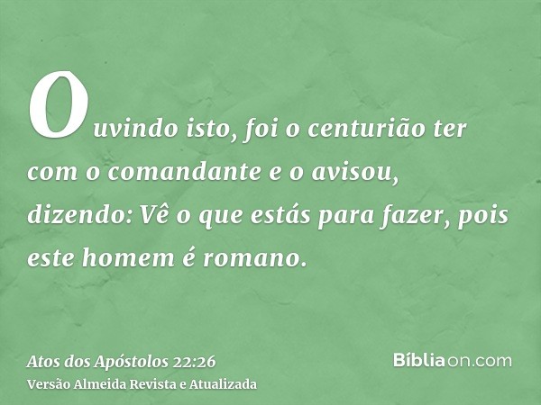 Ouvindo isto, foi o centurião ter com o comandante e o avisou, dizendo: Vê o que estás para fazer, pois este homem é romano.