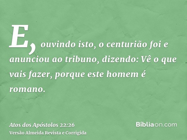 E, ouvindo isto, o centurião foi e anunciou ao tribuno, dizendo: Vê o que vais fazer, porque este homem é romano.