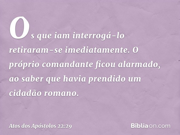 Os que iam interrogá-lo retiraram-se imediatamente. O próprio comandante ficou alarmado, ao saber que havia prendido um cidadão romano. -- Atos dos Apóstolos 22