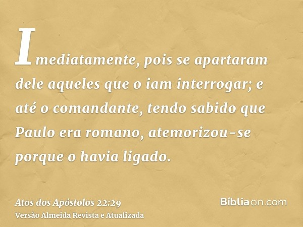 Imediatamente, pois se apartaram dele aqueles que o iam interrogar; e até o comandante, tendo sabido que Paulo era romano, atemorizou-se porque o havia ligado.