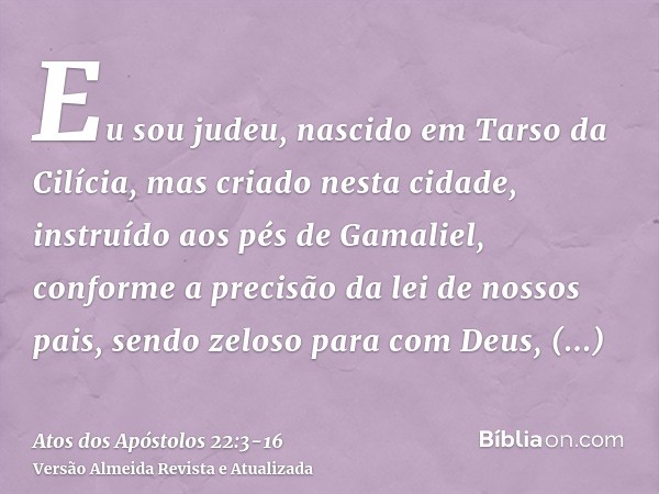 Eu sou judeu, nascido em Tarso da Cilícia, mas criado nesta cidade, instruído aos pés de Gamaliel, conforme a precisão da lei de nossos pais, sendo zeloso para 