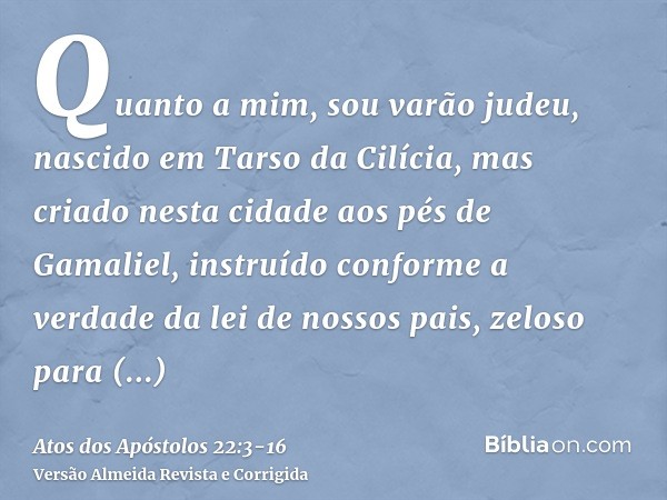 Quanto a mim, sou varão judeu, nascido em Tarso da Cilícia, mas criado nesta cidade aos pés de Gamaliel, instruído conforme a verdade da lei de nossos pais, zel