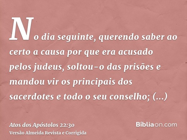No dia seguinte, querendo saber ao certo a causa por que era acusado pelos judeus, soltou-o das prisões e mandou vir os principais dos sacerdotes e todo o seu c