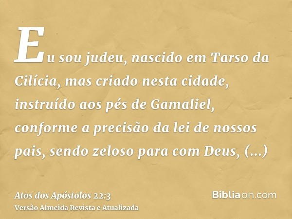 Eu sou judeu, nascido em Tarso da Cilícia, mas criado nesta cidade, instruído aos pés de Gamaliel, conforme a precisão da lei de nossos pais, sendo zeloso para 