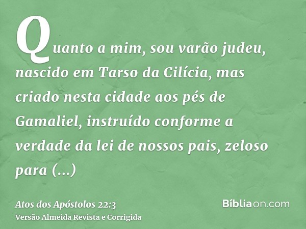 Quanto a mim, sou varão judeu, nascido em Tarso da Cilícia, mas criado nesta cidade aos pés de Gamaliel, instruído conforme a verdade da lei de nossos pais, zel
