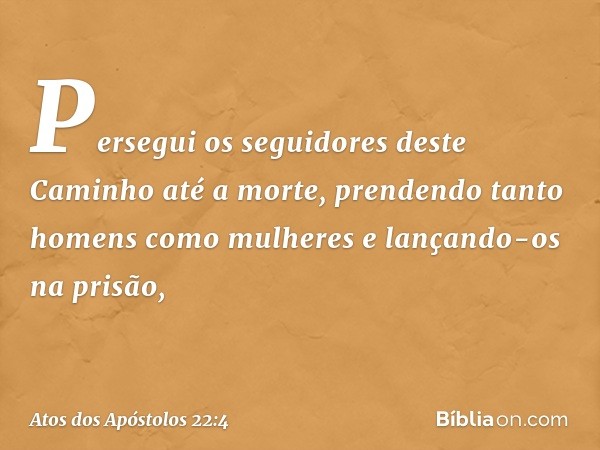 Persegui os seguidores deste Caminho até a morte, prendendo tanto homens como mulheres e lançando-os na prisão, -- Atos dos Apóstolos 22:4