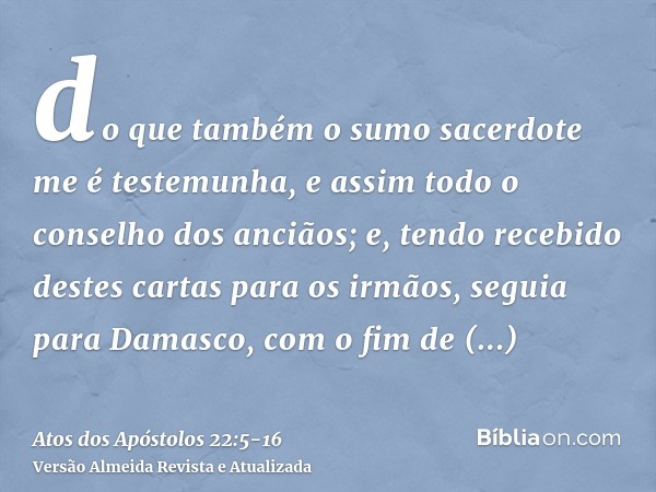 do que também o sumo sacerdote me é testemunha, e assim todo o conselho dos anciãos; e, tendo recebido destes cartas para os irmãos, seguia para Damasco, com o 