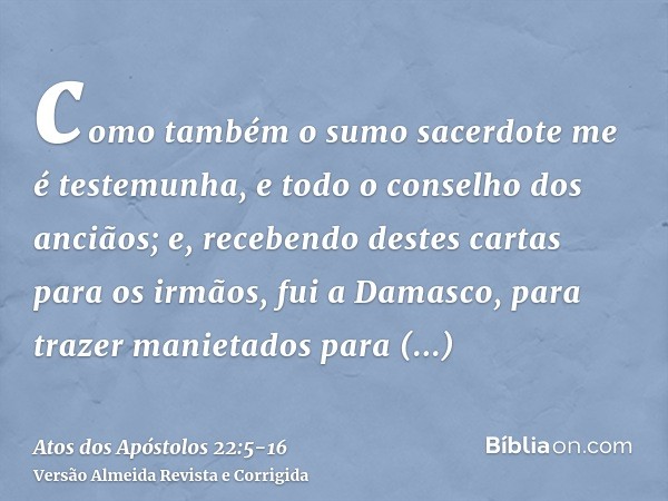 como também o sumo sacerdote me é testemunha, e todo o conselho dos anciãos; e, recebendo destes cartas para os irmãos, fui a Damasco, para trazer manietados pa