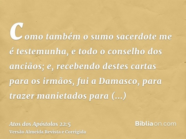 como também o sumo sacerdote me é testemunha, e todo o conselho dos anciãos; e, recebendo destes cartas para os irmãos, fui a Damasco, para trazer manietados pa