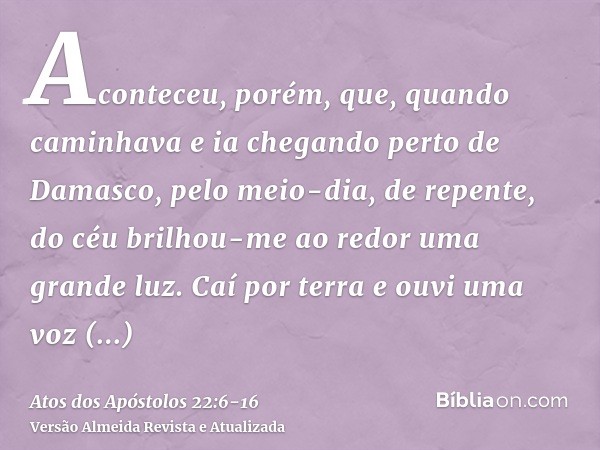 Aconteceu, porém, que, quando caminhava e ia chegando perto de Damasco, pelo meio-dia, de repente, do céu brilhou-me ao redor uma grande luz.Caí por terra e ouv