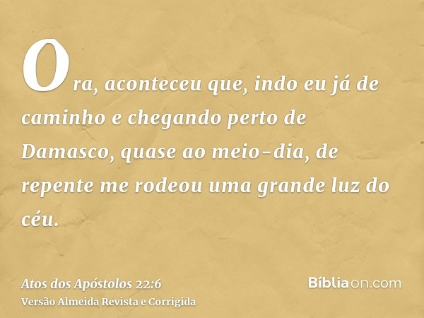 Ora, aconteceu que, indo eu já de caminho e chegando perto de Damasco, quase ao meio-dia, de repente me rodeou uma grande luz do céu.