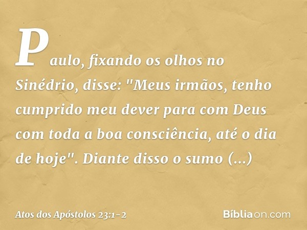 Paulo, fixando os olhos no Sinédrio, disse: "Meus irmãos, tenho cumprido meu dever para com Deus com toda a boa consciência, até o dia de hoje". Diante disso o 