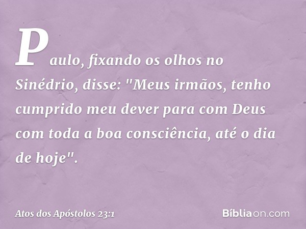 Paulo, fixando os olhos no Sinédrio, disse: "Meus irmãos, tenho cumprido meu dever para com Deus com toda a boa consciência, até o dia de hoje". -- Atos dos Apó