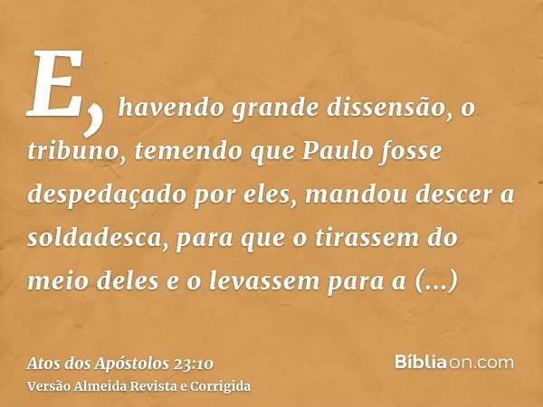 E, havendo grande dissensão, o tribuno, temendo que Paulo fosse despedaçado por eles, mandou descer a soldadesca, para que o tirassem do meio deles e o levassem